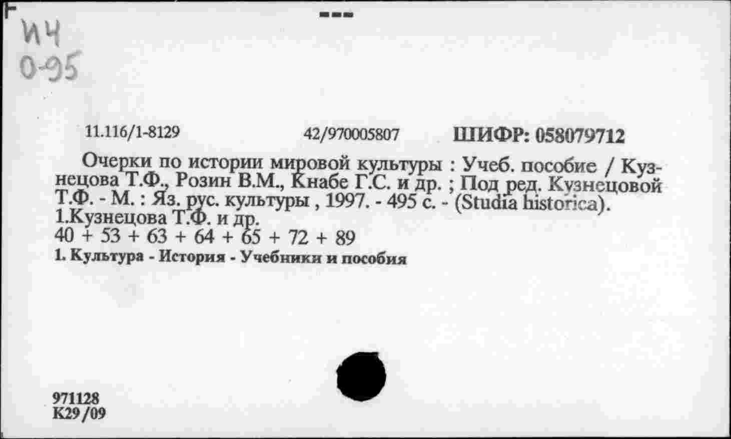 ﻿0-0?
11.116/1-8129	42/970005807 ШИФР: 058079712
Очерки по истории мировой культуры : Учеб, пособие / Кузнецова Т.Ф., Розин В.М., Кнабе Г.С. и др. ; Под ред. Кузнецовой Т Ф. - М.: Яз. рус. культуры , 1997. - 495 с. - (ЗИкйа Ы^опса). 1.Кузнецова Т.Ф. и др.
40 + 53 + 63 + 64 + 65 + 72 + 89
1. Культура - История - Учебники и пособия
971128 К29/09